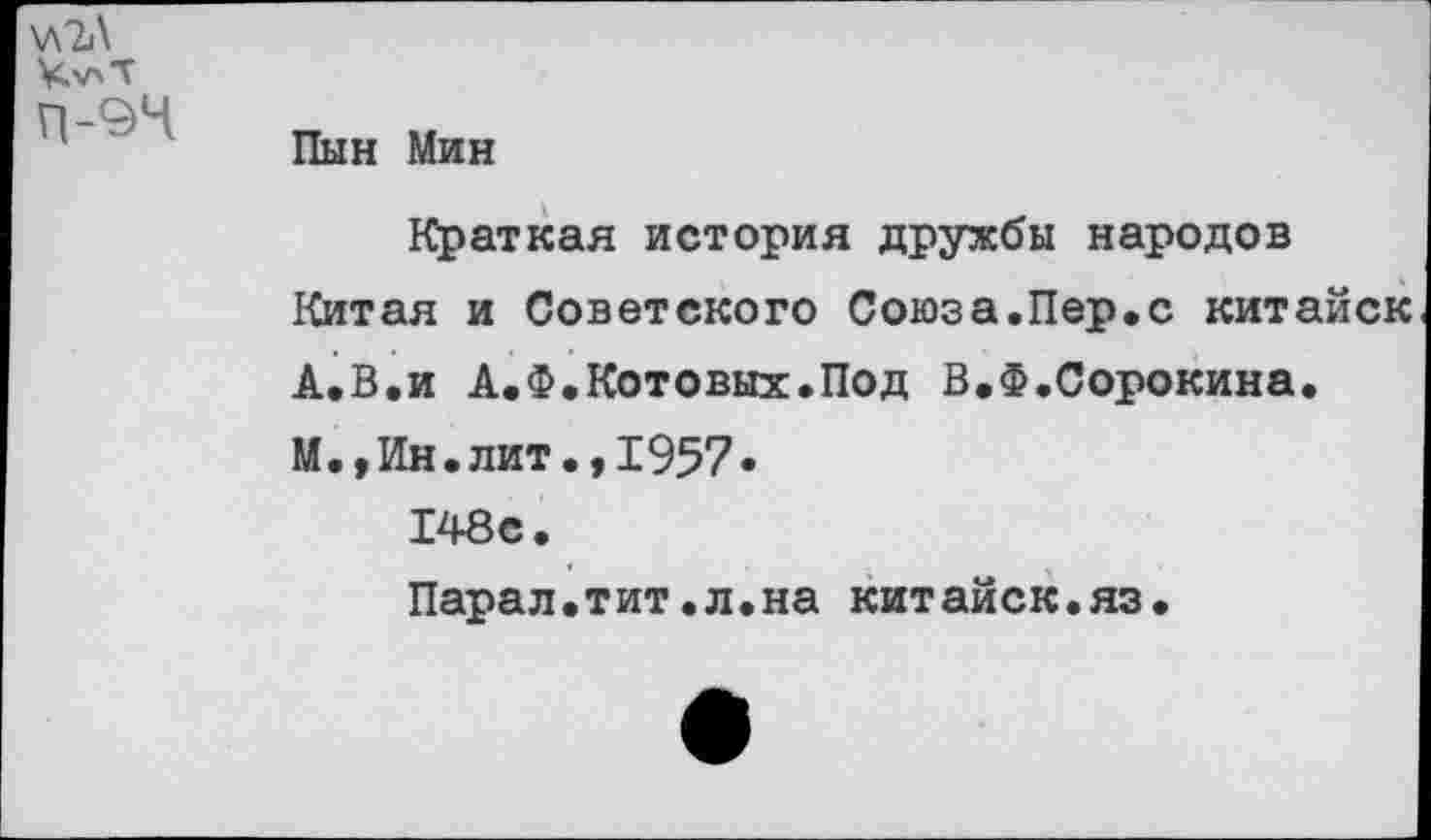 ﻿\лЪ\
Ч'ЛТ
П-94
Пын Мин
Краткая история дружбы народов Китая и Советского Союза.Пер.с китайск А.В.и А.Ф.Котовых.Под В.Ф.Сорокина. М.,Ин.лит.,1957.
148с.
Парал.тит.л.на китайск.яз.